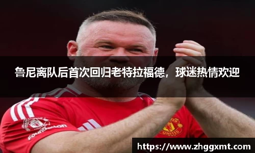 鲁尼离队后首次回归老特拉福德，球迷热情欢迎