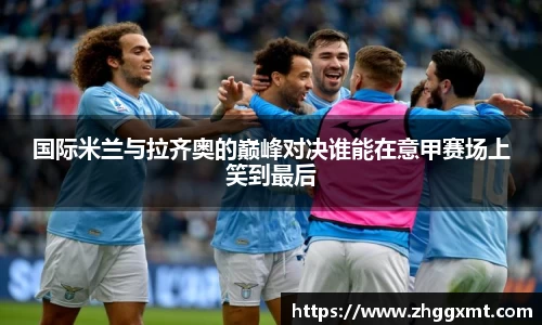 国际米兰与拉齐奥的巅峰对决谁能在意甲赛场上笑到最后