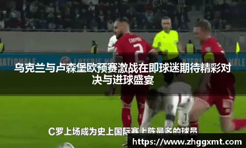 乌克兰与卢森堡欧预赛激战在即球迷期待精彩对决与进球盛宴