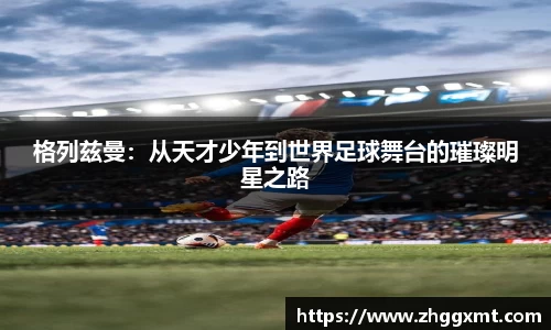 格列兹曼：从天才少年到世界足球舞台的璀璨明星之路